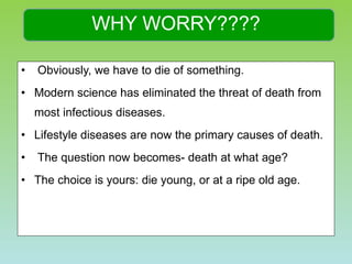 WHY WORRY???? Obviously, we have to die of something.  Modern science has eliminated the threat of death from most infectious diseases.  Lifestyle diseases are now the primary causes of death.  The question now becomes- death at what age?  The choice is yours: die young, or at a ripe old age.  