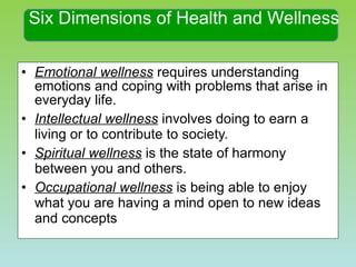 Six Dimensions of Health and Wellness Emotional wellness  requires understanding emotions and coping with problems that arise in everyday life. Intellectual wellness  involves doing to earn a living or to contribute to society. Spiritual wellness  is the state of harmony between you and others. Occupational wellness  is being able to enjoy what you are having a mind open to new ideas and concepts 