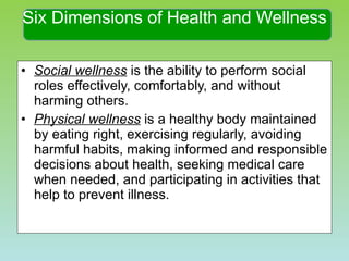 Social wellness  is the ability to perform social roles effectively, comfortably, and without harming others. Physical wellness  is a healthy body maintained by eating right, exercising regularly, avoiding harmful habits, making informed and responsible decisions about health, seeking medical care when needed, and participating in activities that help to prevent illness. Six Dimensions of Health and Wellness 