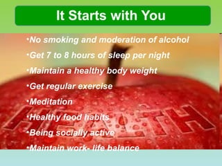 It Starts with You No smoking and moderation of alcohol Get 7 to 8 hours of sleep per night Maintain a healthy body weight Get regular exercise Meditation Healthy food habits Being socially active Maintain work- life balance 