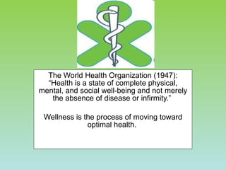 The World Health Organization (1947): “Health is a state of complete physical, mental, and social well-being and not merely the absence of disease or infirmity.”  Wellness is the process of moving toward optimal health.  