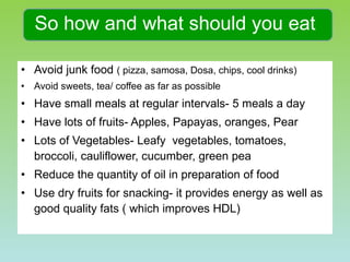 So how and what should you eat Avoid junk food  ( pizza, samosa, Dosa, chips, cool drinks) Avoid sweets, tea/ coffee as far as possible Have small meals at regular intervals- 5 meals a day Have lots of fruits- Apples, Papayas, oranges, Pear Lots of Vegetables- Leafy  vegetables, tomatoes, broccoli, cauliflower, cucumber, green pea Reduce the quantity of oil in preparation of food Use dry fruits for snacking- it provides energy as well as good quality fats ( which improves HDL)  