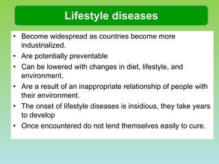 Become widespread as countries become more industrialized.  Are potentially preventable Can be lowered with changes in diet, lifestyle, and environment.  Are a result of an inappropriate relationship of people with their environment.  The onset of lifestyle diseases is insidious, they take years to develop Once encountered do not lend themselves easily to cure.  Lifestyle diseases 