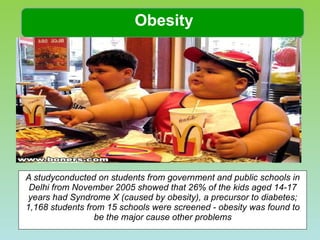 A studyconducted on students from government and public schools in Delhi from November 2005 showed that 26% of the kids aged 14-17 years had Syndrome X (caused by obesity), a precursor to diabetes; 1,168 students from 15 schools were screened - obesity was found to be the major cause other problems Obesity 