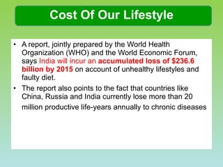Cost Of Our Lifestyle A report, jointly prepared by the World Health Organization (WHO) and the World Economic Forum, says  India will incur an  accumulated loss of $236.6 billion by 2015  on account of unhealthy lifestyles and faulty diet.  The report also points to the fact that countries like China, Russia and India currently lose more than 20 million productive life-years annually to chronic diseases   