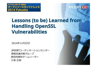 Lessons (to be) Learned from 
Handling OpenSSL 
Vulnerabilities 
2014年年11⽉月22⽇日 
+1$35コーディネーションセンター 
情報流流通対策グループ 
脆弱性解析チームリーダー 
久保 正樹 
 