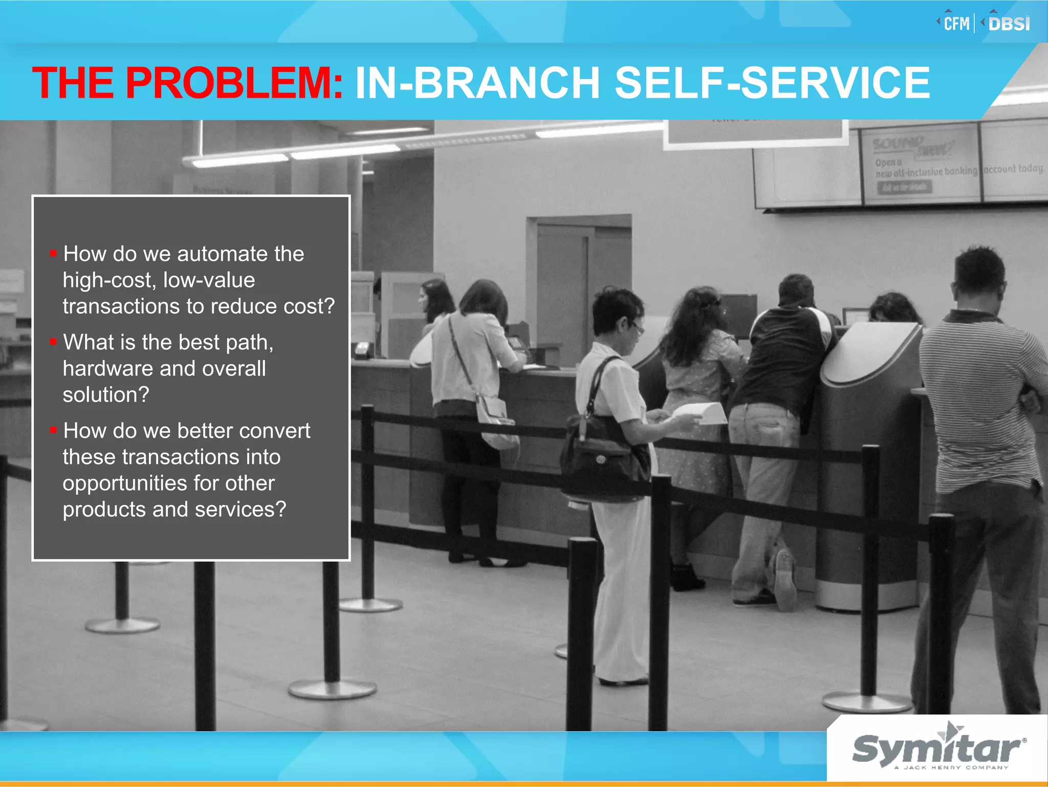 § How do we automate the
high-cost, low-value
transactions to reduce cost?
§ What is the best path,
hardware and overall
solution?
§ How do we better convert
these transactions into
opportunities for other
products and services?
THE PROBLEM: IN-BRANCH SELF-SERVICE
 