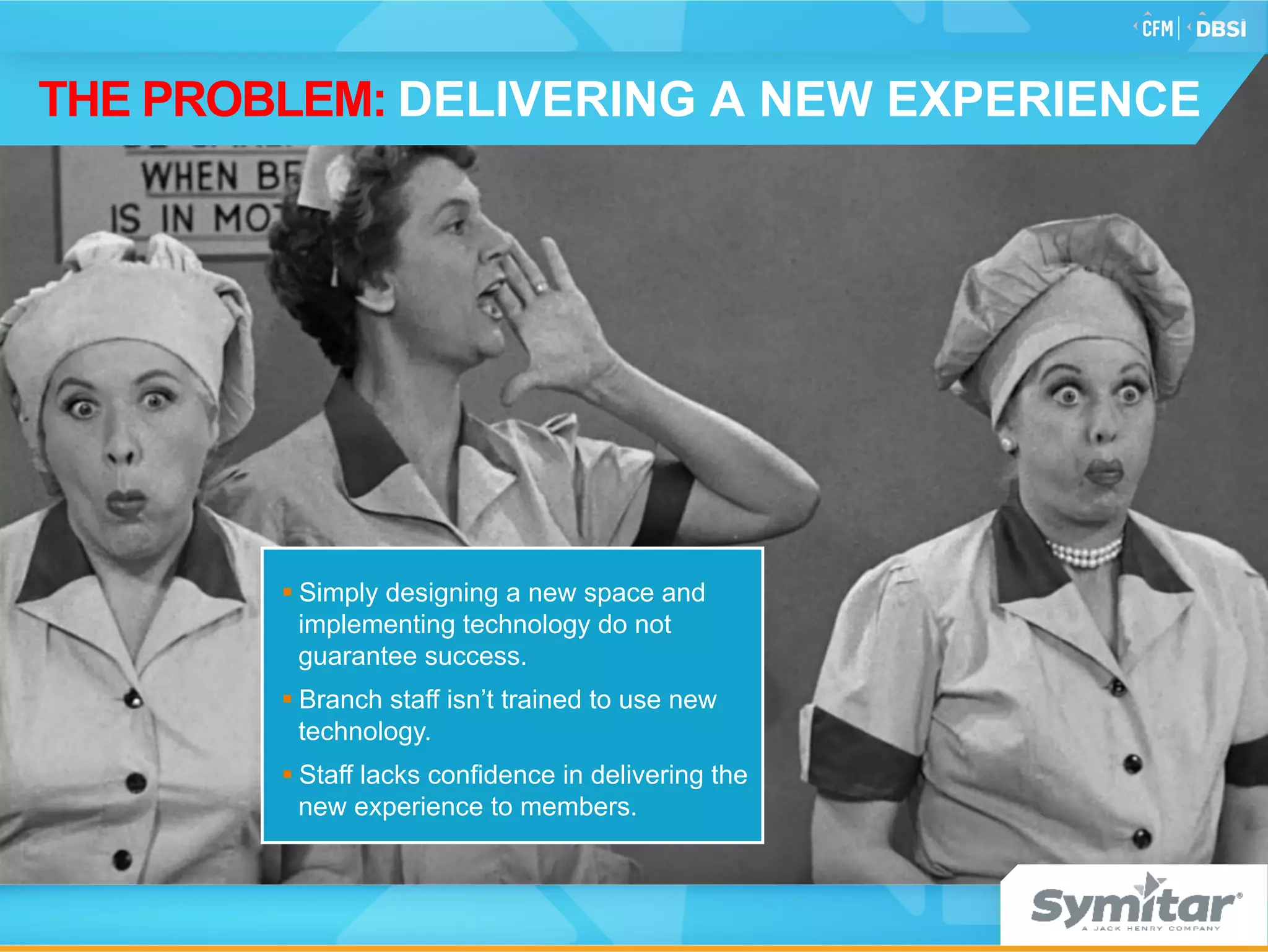 © 2015 Jack Henry & Associates, Inc.®
§ Simply designing a new space and
implementing technology do not
guarantee success.
§ Branch staff isn’t trained to use new
technology.
§ Staff lacks confidence in delivering the
new experience to members.
THE PROBLEM: DELIVERING A NEW EXPERIENCE
 