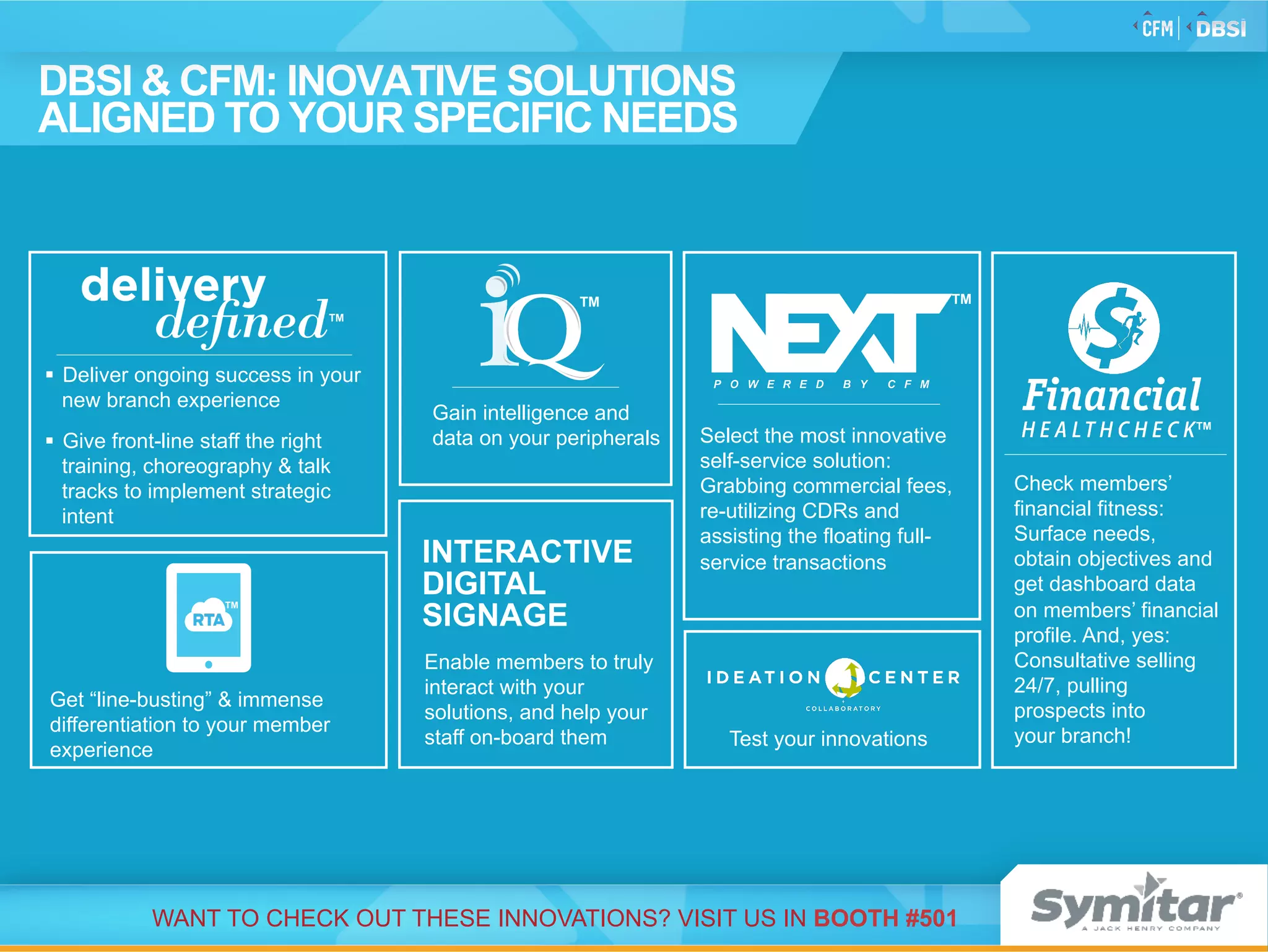 Test your innovations
DBSI & CFM: INOVATIVE SOLUTIONS
ALIGNED TO YOUR SPECIFIC NEEDS
Enable members to truly
interact with your
solutions, and help your
staff on-board them
INTERACTIVE
DIGITAL
SIGNAGE
Get “line-busting” & immense
differentiation to your member
experience
TM
Gain intelligence and
data on your peripherals
TM
Check members’
financial fitness:
Surface needs,
obtain objectives and
get dashboard data
on members’ financial
profile. And, yes:
Consultative selling
24/7, pulling
prospects into
your branch!
TM
§  Deliver ongoing success in your
new branch experience
§  Give front-line staff the right
training, choreography & talk
tracks to implement strategic
intent
TM
WANT TO CHECK OUT THESE INNOVATIONS? VISIT US IN BOOTH #501
Select the most innovative
self-service solution:
Grabbing commercial fees,
re-utilizing CDRs and
assisting the floating full-
service transactions
TM
 