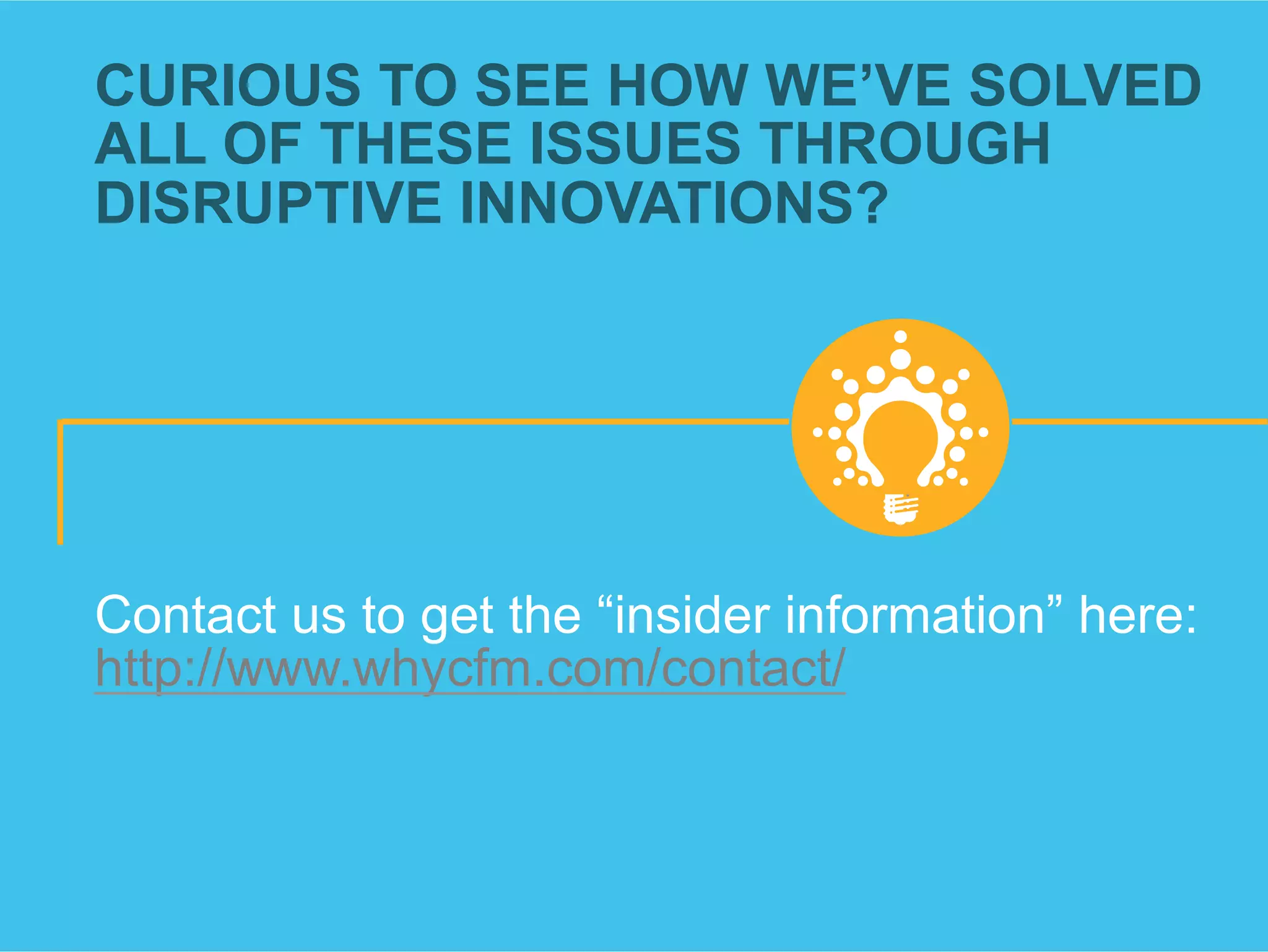 CURIOUS TO SEE HOW WE’VE SOLVED
ALL OF THESE ISSUES THROUGH
DISRUPTIVE INNOVATIONS?
Contact us to get the “insider information” here:
http://www.whycfm.com/contact/
 