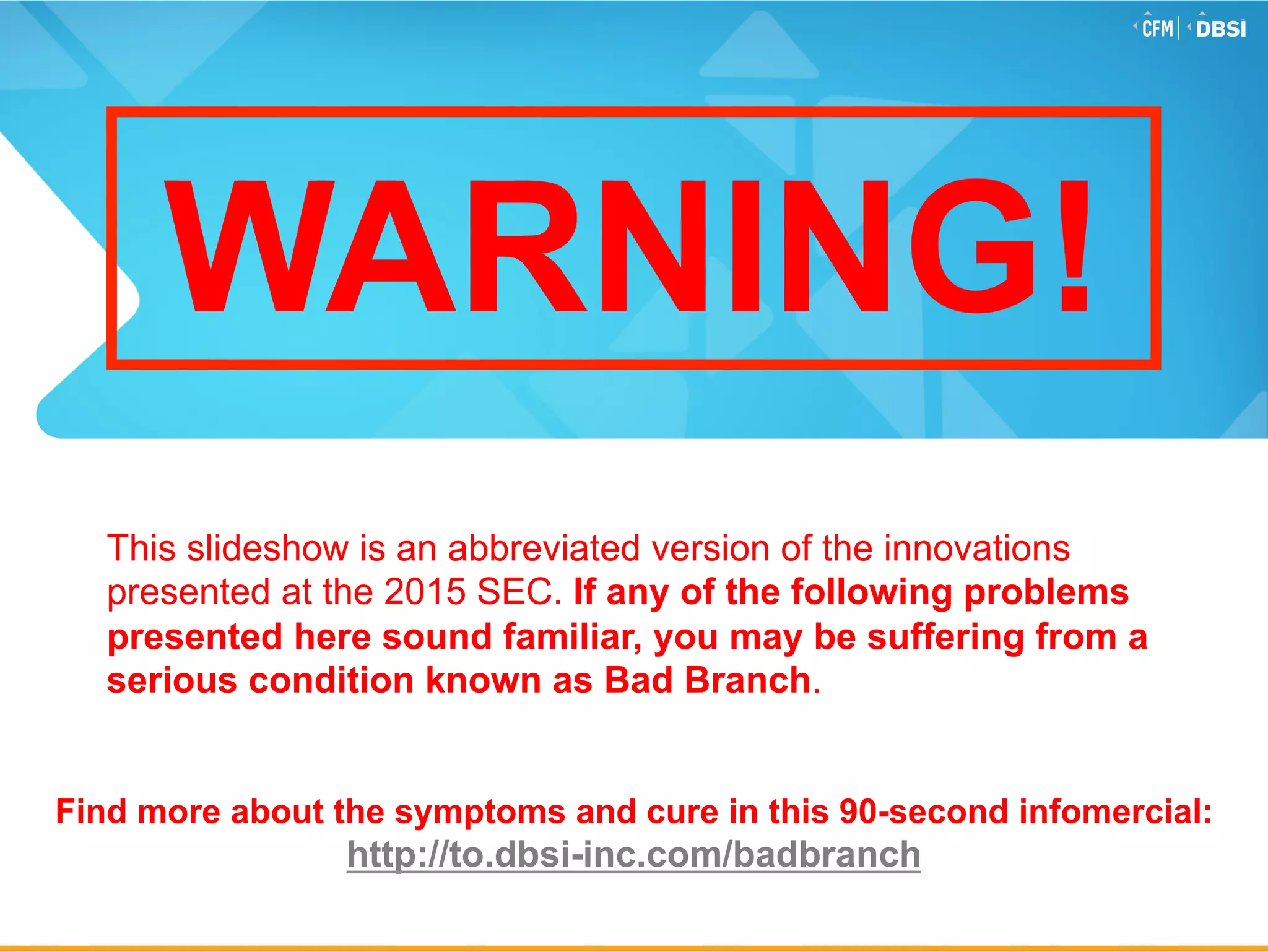 © 2015 Jack Henry & Associates, Inc.®
WARNING!
This slideshow is an abbreviated version of the innovations
presented at the 2015 SEC. If any of the following problems
presented here sound familiar, you may be suffering from a
serious condition known as Bad Branch.
Find more about the symptoms and cure in this 90-second infomercial:
http://to.dbsi-inc.com/badbranch
 