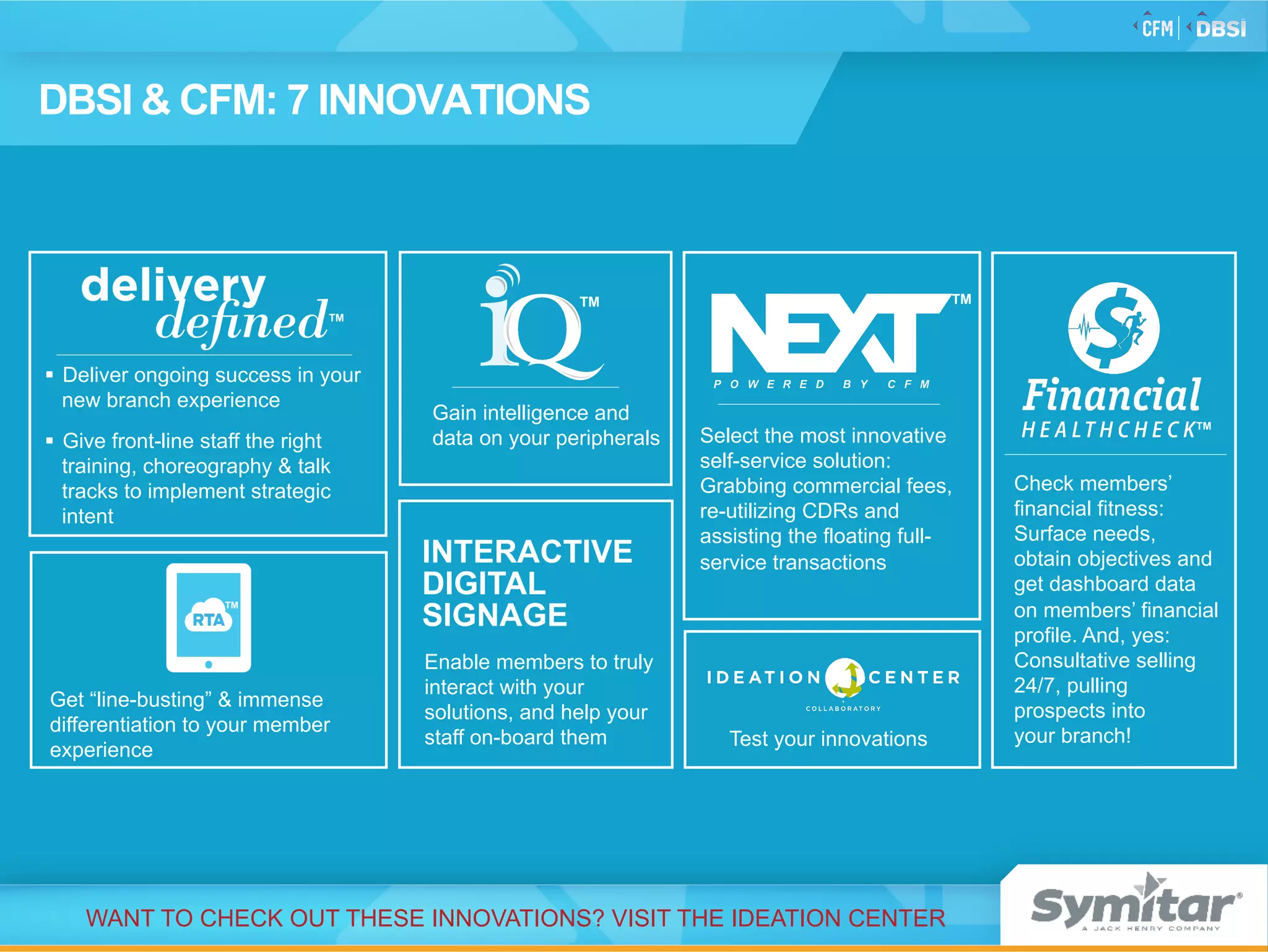 Test your innovations
DBSI & CFM: 7 INNOVATIONS
Enable members to truly
interact with your
solutions, and help your
staff on-board them
INTERACTIVE
DIGITAL
SIGNAGE
Get “line-busting” & immense
differentiation to your member
experience
TM
Gain intelligence and
data on your peripherals
TM
Check members’
financial fitness:
Surface needs,
obtain objectives and
get dashboard data
on members’ financial
profile. And, yes:
Consultative selling
24/7, pulling
prospects into
your branch!
TM
§  Deliver ongoing success in your
new branch experience
§  Give front-line staff the right
training, choreography & talk
tracks to implement strategic
intent
TM
WANT TO CHECK OUT THESE INNOVATIONS? VISIT THE IDEATION CENTER
Select the most innovative
self-service solution:
Grabbing commercial fees,
re-utilizing CDRs and
assisting the floating full-
service transactions
TM
 