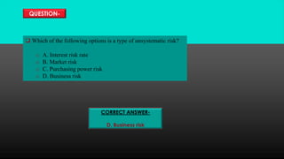 QUESTION-
 Which of the following options is a type of unsystematic risk?
o A. Interest risk rate
o B. Market risk
o C. Purchasing power risk
o D. Business risk
CORRECT ANSWER-
D. Business risk
 