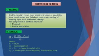 PORTFOLIO RETURN
 MEANING-
 It is the monetary return experienced by a holder of a portfolio.
 It can be calculated on a daily basis to serve as a method of
assessing a particular investment strategy.
 Main components of portfolio return are-
 Dividends
 Capital appreciation
R =
𝐷𝑡+(𝑃𝑡 − 𝑃𝑡−1)
𝑃𝑡−1
Where,
R = return
𝐷𝑡 = income received
𝑃𝑡 − 𝑃𝑡−1 = change in market price
𝑃𝑡−1 = market price in the beginning/ initial market price
 FORMULA-
 