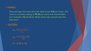  EXAMPLE-
One year ago, the stock price for stock A was ₹10 per share. The
stock is currently trading at ₹9.50 per share and shareholders
just received a ₹1 dividend. What return was earned over the
past year?
 SOLUTION-
R =
𝐷𝑡+( 𝑃𝑡 − 𝑃𝑡−1)
𝑃𝑡−1
R =
₹1+(₹9.50 − ₹10)
₹10
R = 0.05 or 5%
 