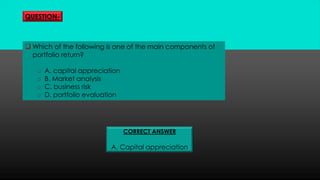 QUESTION-
 Which of the following is one of the main components of
portfolio return?
o A. capital appreciation
o B. Market analysis
o C. business risk
o D. portfolio evaluation
CORRECT ANSWER
A. Capital appreciation
 