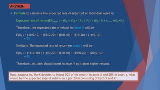 ANSWER-
 Formula to calculate the expected rate of return of an individual asset is-
Expected rate of return(E𝑅 𝑎𝑠𝑠𝑒𝑡) = (𝑅1 × 𝑃1) + (𝑅2 × 𝑃2) + (𝑅3× 𝑃3) +…… +(𝑅 𝑛×𝑃𝑛)
Therefore, the expected rate of return for asset X will be-
E(𝑅 𝑋) = (-8×0.10) + (10×0.20) + (8×0.40) + (5×0.20) + (-4×0.10)
= 5%
Similarly, The expected rate of return for asset Y will be-
E(𝑅 𝑌) = (14×0.10) + (-4×0.20) + (6×0.40) + (15×0.20) + (20×0.10)
= 8%
Therefore, Mr. Mark should invest in asset Y as it gives higher returns.
Now, suppose Mr. Mark decides to invest 50% of his wealth in asset X and 50% in asset Y. what
would be the expected rate of return on a portfolio consisting of both X and Y?
 