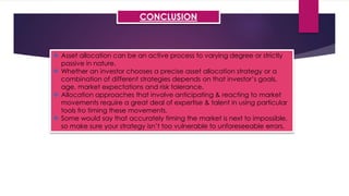 CONCLUSION
 Asset allocation can be an active process to varying degree or strictly
passive in nature.
 Whether an investor chooses a precise asset allocation strategy or a
combination of different strategies depends on that investor’s goals,
age, market expectations and risk tolerance.
 Allocation approaches that involve anticipating & reacting to market
movements require a great deal of expertise & talent in using particular
tools fro timing these movements.
 Some would say that accurately timing the market is next to impossible,
so make sure your strategy isn’t too vulnerable to unforeseeable errors.
 