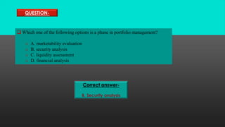 QUESTION-
 Which one of the following options is a phase in portfolio management?
o A. marketability evaluation
o B. security analysis
o C. liquidity assessment
o D. financial analysis
Correct answer-
B. Security analysis
 