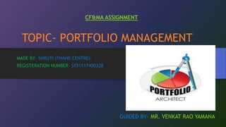 TOPIC- PORTFOLIO MANAGEMENT
MADE BY- SHRUTI (THANE CENTRE).
REGISTERATION NUMBER- S151117400328
GUIDED BY- MR. VENKAT RAO YAMANA
CF&MA ASSIGNMENT
 