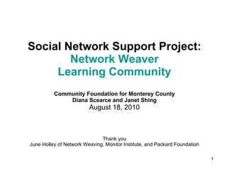 Social Network Support Project:  Network Weaver Learning Community Community Foundation for Monterey County Diana Scearce and Janet Shing August 18, 2010 Thank you June Holley of Network Weaving, Monitor Institute, and Packard Foundation 