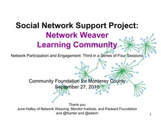 Social Network Support Project:
Network Weaver
Learning Community
Network Participation and Engagement: Third in a Series of Four Sessions
Community Foundation for Monterey County
September 27, 2010
Thank you
June Holley of Network Weaving, Monitor Institute, and Packard Foundation
and @Kanter and @eekim 1
 