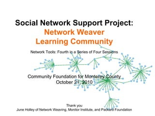 1
Social Network Support Project:
Network Weaver
Learning Community
Network Tools: Fourth in a Series of Four Sessions
Community Foundation for Monterey County
October 21, 2010
Thank you
June Holley of Network Weaving, Monitor Institute, and Packard Foundation
 