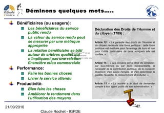 Déminons quelques mots…..

      Bénéficiaires (ou usagers):
             Les bénéficiaires du service                          Déclaration des Droits de l’Homme et
             public rendu                                          du citoyen (1789) :
             La valeur du service rendu peut
             se mesurer par une métrique                           Article 12 : « La garantie des droits de l’Homme et
             appropriée                                            du citoyen nécessite une force publique : cette force
                                                                   publique est instituée pour l’avantage de tous et non
             La relation bénéficiaire se bâti                      pour l’utilité particulière de ceux auxquels elle est
                                           QuickTime™ et un
             autour de critères qualité qui décompresseur          confiée. »
             n’impliquent passont requis pour visionner cette image.
                               une relation
             financière et/ou commerciale                          Article 14 – « Les citoyens ont le droit de constater,
                                                                     par eux-mêmes ou par leurs représentants, la
      Performance:                                                   nécessité de la contribution publique, de la consentir
                                                                     librement, d'en suivre l'emploi, et d'en déterminer la
             Faire les bonnes choses                                 quotité, l'assiette, le recouvrement et la durée. »
             Livrer le service attendu
      Productivité:                                                  Article 15 – « La société a le droit de demander
                                                                     compte à tout agent public de son administration. »
             Bien faire les choses
             Améliorer le rendement dans
             l’utilisation des moyens

21/09/2010                                                                                                47
                       Claude Rochet - IGPDE
 