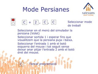 Mode Persianes C + 2 Seleccionar en el menú del simulador la persiana (Volet) Seleccionar sortida 1 i esperar fins que visualitzem que la persiana puja i baixa. Seleccionar l’entrada 1 amb el botó esquerra del mouse i tot seguit sense deixar anar pitjar l’entrada 2 amb el botó dret del mouse. Seleccionar mode de treball C Tancar programació , C , C 