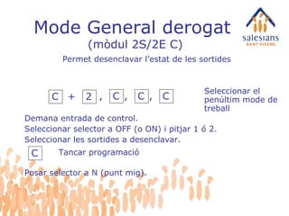 Mode General derogat  (mòdul 2S/2E C) Demana entrada de control. Seleccionar selector a OFF (o ON) i pitjar 1 ó 2. Seleccionar les sortides a desenclavar. Seleccionar el penúltim mode de treball C Tancar programació Permet desenclavar l’estat de les sortides C + 2 , C , C , C Posar selector a N (punt mig). 
