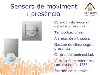 Sensors de moviment i presència Conexión de luces al detectar presencia. Temporizaciones. Alarmas de intrusión. Gestión de clima según presencia. Control de luminosidad. Versiones de exteriores con protección IP55. Función crepuscular. 