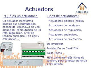 Actuadors Tipos de actuadores: Actuadores binarios (relés). Actuadores de persianas. Actuadores de regulación. Actuadores analógicos. Actuadores de calefacción. De empotrar Instalación en Carril DIN Falso Techo Habitualmente relés libres de tensión, para conectar potencia a las cargas. ¿Qué es un actuador?  Un actuador transforma señales bus (conmutación, encendido, escena...) en una actuación (conmutación de un relé, regulación, nivel de tensión analógico, Fan Coil y calefacción...)  