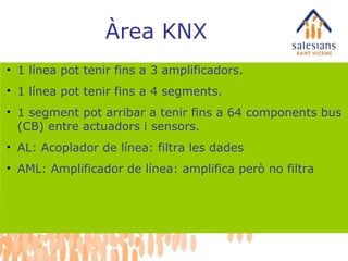 Àrea KNX 1 línea pot tenir fins a 3 amplificadors. 1 línea pot tenir fins a 4 segments. 1 segment pot arribar a tenir fins a 64 components bus (CB) entre actuadors i sensors. AL: Acoplador de línea: filtra les dades AML: Amplificador de línea: amplifica però no filtra 