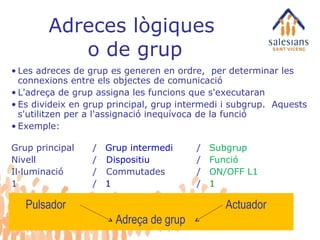 Adreces lògiques  o de grup Les adreces de grup es generen en ordre,  per determinar les connexions entre els objectes de comunicació L'adreça de grup assigna les funcions que s'executaran Es divideix en grup principal, grup intermedi i subgrup.  Aquests s'utilitzen per a l'assignació inequívoca de la funció Exemple: Grup principal /  Grup intermedi / Subgrup Nivell /  Dispositiu  / Funció Il·luminació /  Commutades /  ON/OFF L1 1  /  1   /  1 Pulsador Actuador Adreça de grup 