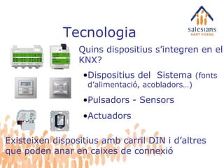Tecnologia Quins dispositius s’integren en el KNX? Dispositius del  Sistema  (fonts d’alimentació, acobladors…) Pulsadors - Sensors Actuadors Existeixen dispositius amb carril DIN i d’altres que poden anar en caixes de connexió 