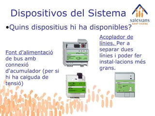 Dispositivos del Sistema Quins dispositius hi ha disponibles? Font d’alimentació  de bus amb connexió d‘acumulador (per si hi ha caiguda de tensió)  Acoplador de línies.  Per a separar dues línies i poder fer instal·lacions més grans. 