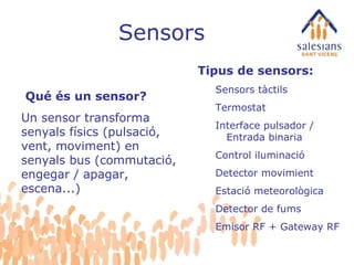 Sensors Tipus de sensors: Sensors tàctils Termostat Interface pulsador / Entrada binaria  Control iluminació Detector movimient Estació meteorològica Detector de fums Emisor RF + Gateway RF Qué és un sensor?   Un sensor transforma senyals físics (pulsació, vent, moviment) en senyals bus (commutació, engegar / apagar, escena...) 