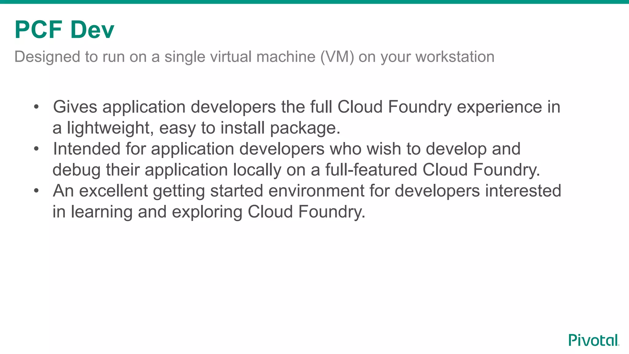 PCF Dev
Designed to run on a single virtual machine (VM) on your workstation
•  Gives application developers the full Cloud Foundry experience in
a lightweight, easy to install package.
•  Intended for application developers who wish to develop and
debug their application locally on a full-featured Cloud Foundry.
•  An excellent getting started environment for developers interested
in learning and exploring Cloud Foundry.
 