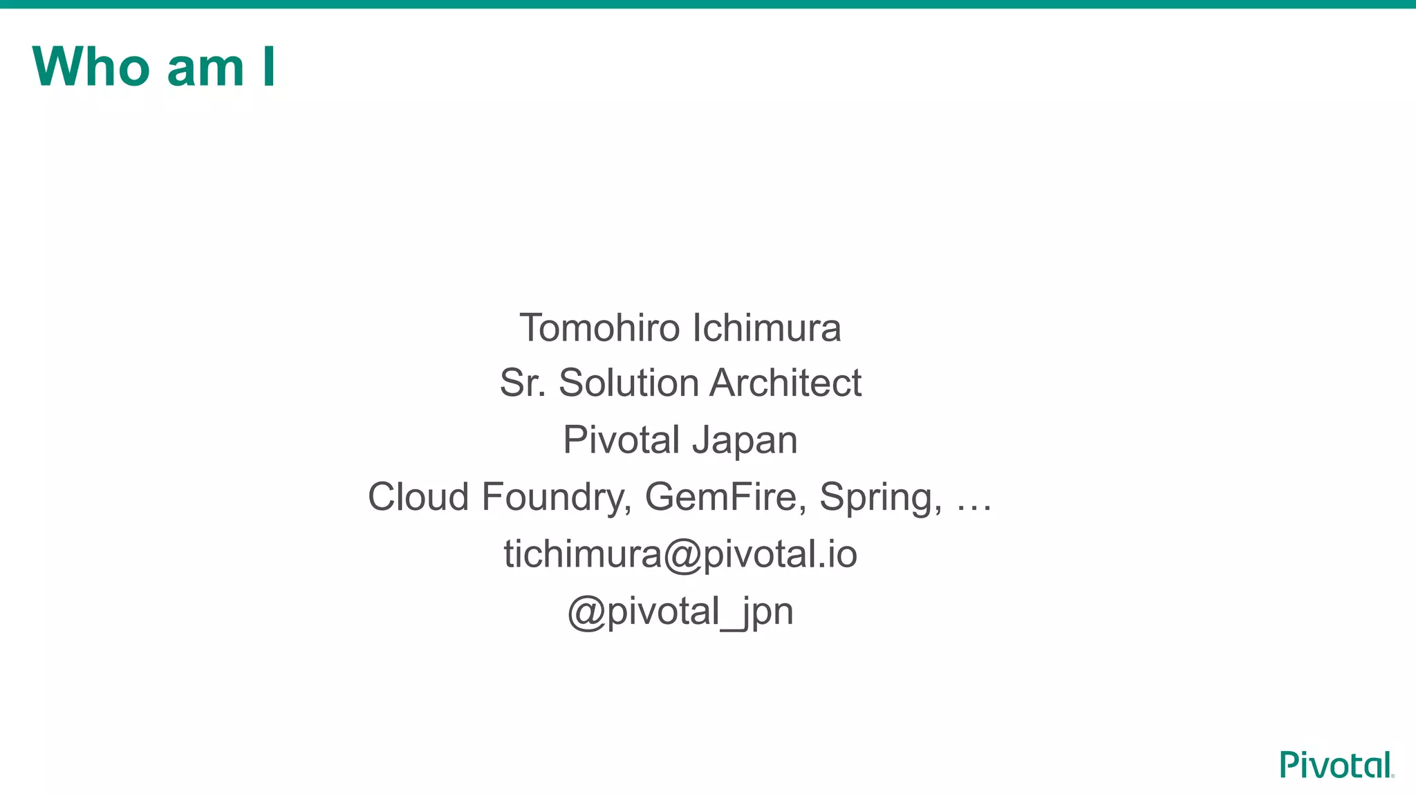 Who am I
Tomohiro Ichimura
Sr. Solution Architect
Pivotal Japan
Cloud Foundry, GemFire, Spring, …
tichimura@pivotal.io
@pivotal_jpn
 