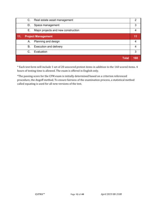 ©IFMA™ Page 13 of 49 April 2019 08-3108
C. Real estate asset management 2
D. Space management 3
E. Major projects and new construction 4
11. Project Management 11
A. Planning and design 4
B. Execution and delivery 4
C. Evaluation 3
Total 160
* Each test form will include 1 set of 20 unscored pretest items in addition to the 160 scored items. 4
hours of testing time is allowed. The exam is offered in English only.
*The passing score for the CFM exam is initially determined based on a criterion referenced
procedure, the Angoff method. To ensure fairness of the examination process, a statistical method
called equating is used for all new versions of the test.
 