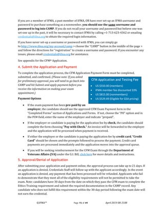 ©IFMA™ Page 15 of 49 April 2019 08-3108
If you are a member of IFMA, a past member of IFMA, OR have ever set-up an IFMA username and
password to purchase something as a nonmember, you should use the same username and
password to log into CAMP. If you do not recall your username and password but believe one was
set-one up in the past, it will be necessary to contact IFMA by calling +1-713-623-4362 or emailing
credentials@ifma.org to obtain the required login information.
If you have never set-up a username or password with IFMA, you can simply go
to http://www.ifma.org/my-account/camp > choose the “CAMP” button in the middle of the page >
and follow the directions for “registration” to create a username and password. If you encounter any
issues, please email credentials@ifma.org for assistance.
See appendix for the CFM® Application.
4. Submit the Application and Payment
To complete the application process, the CFM Application Payment Form must be completed,
submitted, and confirmed. (Please note: If you asked
for preliminary approval, you will need to go back into
CAMP and hit Submit and apply payment before you
receive the information on making your exam
appointment.)
Payment Options
• If the exam payment has been pre-paid by an
employer, the candidate should see the approved CFM Exam Payment form in the
“Completed Forms” section of Applications and Forms. If not, choose the “PO” option and in
the PO# field, enter the name of the employer and indicate “prepaid”.
• If the employer or candidate is paying for the application fee by check, the candidate should
complete the form choosing "Pay with Check." An invoice will be forwarded to the employer
and the application will be processed when payment is received.
• If either the employer or the candidate is paying the application fee by credit card, “Credit
Card” should be chosen and the prompts followed to process the payment. Credit card
payments are processed immediately and the application moves into the approval queue.
• If you will be seeking reimbursement for the CFM Exam through the Department of
Veterans Affairs (VA) under the G.I. Bill, click here for more details and instructions.
5. Approval/Denial of Application
After submitting your application and payment online, the approval process can take up to 21 days. If
an application is denied, Credentials Staff will follow-up with the applicant accordingly. In the event
an application is denied, any payment that has been processed will be refunded. Applicants who fail
to demonstrate that they meet all of the eligibility requirements will not be permitted to take the
exam. Note: candidates have 30 days from the date on which they pass the CFM exam to complete the
Ethics Training requirement and submit the required documentation in the CAMP record. Any
candidate who does not fulfill this requirement within the 30-day period following the exam date will
not earn the credential.
CFM Application and Testing Fee
• US $550.00 (members)
• IFMA member fee discounted 33%
• US $815.00 (nonmembers)
• US $529.49 (Eligible for GSA pricing)
 