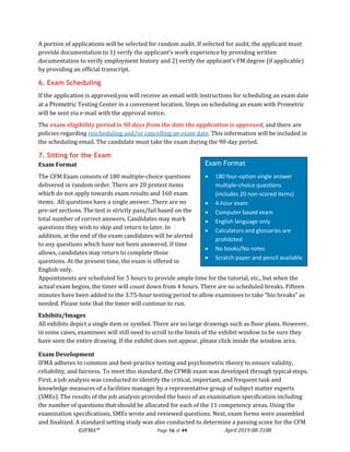 ©IFMA™ Page 16 of 49 April 2019 08-3108
A portion of applications will be selected for random audit. If selected for audit, the applicant must
provide documentation to 1) verify the applicant’s work experience by providing written
documentation to verify employment history and 2) verify the applicant’s FM degree (if applicable)
by providing an official transcript.
6. Exam Scheduling
If the application is approved,you will receive an email with instructions for scheduling an exam date
at a Prometric Testing Center in a convenient location. Steps on scheduling an exam with Prometric
will be sent via e-mail with the approval notice.
The exam eligibility period is 90 days from the date the application is approved, and there are
policies regarding rescheduling and/or cancelling an exam date. This information will be included in
the scheduling email. The candidate must take the exam during the 90-day period.
7. Sitting for the Exam
Exam Format
The CFM Exam consists of 180 multiple-choice questions
delivered in random order. There are 20 pretest items
which do not apply towards exam results and 160 exam
items. All questions have a single answer. There are no
pre-set sections. The test is strictly pass/fail based on the
total number of correct answers. Candidates may mark
questions they wish to skip and return to later. In
addition, at the end of the exam candidates will be alerted
to any questions which have not been answered. If time
allows, candidates may return to complete those
questions. At the present time, the exam is offered in
English only.
Appointments are scheduled for 5 hours to provide ample time for the tutorial, etc., but when the
actual exam begins, the timer will count down from 4 hours. There are no scheduled breaks. Fifteen
minutes have been added to the 3.75-hour testing period to allow examinees to take “bio breaks” as
needed. Please note that the timer will continue to run.
Exhibits/Images
All exhibits depict a single item or symbol. There are no large drawings such as floor plans. However,
in some cases, examinees will still need to scroll to the limits of the exhibit window to be sure they
have seen the entire drawing. If the exhibit does not appear, please click inside the window area.
Exam Development
IFMA adheres to common and best-practice testing and psychometric theory to ensure validity,
reliability, and fairness. To meet this standard, the CFM® exam was developed through typical steps.
First, a job analysis was conducted to identify the critical, important, and frequent task and
knowledge measures of a facilities manager by a representative group of subject matter experts
(SMEs). The results of the job analysis provided the basis of an examination specification including
the number of questions that should be allocated for each of the 11 competency areas. Using the
examination specifications, SMEs wrote and reviewed questions. Next, exam forms were assembled
and finalized. A standard setting study was also conducted to determine a passing score for the CFM
Exam Format
• 180 four-option single answer
multiple-choice questions
(includes 20 non-scored items)
• 4-hour exam
• Computer based exam
• English language only
• Calculators and glossaries are
prohibited
• No books/No notes
• Scratch paper and pencil available
 