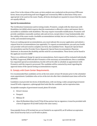 ©IFMA™ Page 17 of 49 April 2019 08-3108
exam. Prior to the release of the exam, an item analysis was conducted on the previous CFM exam
forms. Items not performing well were flagged and reviewed by SMEs to determine if they were
appropriate to be used on the exam. Finally, all forms developed are equated to ensure that the exams
are equally difficult.
Special Accommodations
The Certification Commission and its testing vendor, Prometric, comply with the Americans with
Disabilities Act (ADA) which requires that the examination is offered in a place and manner that is
accessible to candidates with disabilities. This may require reasonable modifications. Prometric will
provide candidates reasonable auxiliary aids and services, except where it may fundamentally alter
the validity of the exam results. Available accommodations include, but are not limited to, a reader, a
scribe, and extended testing time.
If you are seeking special accommodations, you must indicate this on your application and submit a
request form for accommodations (see appendix). To request accommodations, you and your health
care provider will each need to complete one form, the Candidate Form: Request for Special Exam
Accommodation and the Provider Form: Request for Special Exam Accommodation-Physician
Statement, to document the disability and the need for accommodation. These forms can be found in
the applicant record in CAMP.
There is no additional charge for special accommodations. Each request will be evaluated individually
by IFMA. If approved, IFMA will alert Prometric of the necessary accommodations. Once a candidate
has requested special accommodations, he/she will not be able to schedule an appointment with
Prometric until the request is processed. The candidate will be contacted by email regarding the
approval status of the special testing accommodations request.
8. Comply with Exam Center Requirements
It is recommended that candidates arrive at the test center at least 30 minutes prior to the scheduled
exam appointment. Candidates who arrive at the test site after their scheduled exam times will not be
admitted.
Candidates must provide two forms of identification, with one being a valid, unexpired government-
issued ID with a signature, a photograph that looks like the candidate, and an expiration date.
Acceptable examples of government-issued, photo ID include:
• Driver’s license
• Passport
• Military ID
• Alien ID/Resident Alien Card (*If the ID has picture but no signature, it must be provided with
a form of signature ID (Credit Card) in the same name.)
Unacceptable forms of ID include but are not limited to an expired ID, an ID without an expiration
date, Social Security Card, or an ID with no photo.
 