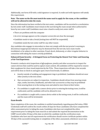 ©IFMA™ Page 18 of 49 April 2019 08-3108
Additionally, one form of ID with a valid signature is required. A credit card with signature will satisfy
this requirement.
Note: The name on the IDs must match the name used to apply for the exam, or the candidate
will not be allowed to take the exam.
Once the information has been verified at the test center, candidates will be escorted to a workstation
by test center staff. Candidates must remain in the seat during the exam except when authorized to
leave by test center staff. Candidates must raise a hand to notify test center staff if:
• There are problems with the computer
• An error message appears on the computer screen (do not clear the message)
• Candidate needs to take a break (testing time will NOT be suspended)
• Candidate needs the test center staff for any other reason
Any candidate who engages in misconduct or does not comply with the test proctor’s warning to
discontinue inappropriate behavior may be dismissed from the test site, have exam results
invalidated, or be subject to other sanctions. Fraud, deceit, dishonesty, or other irregular behavior in
connection with taking the exam is strictly prohibited.
Enhanced Exam Security – A Stringent Focus on Protecting the Honest Test Taker and Ensuring
a Fair Test Experience
Prometric conducts strict inspections of all eyeglasses, jewelry and other accessories to inspect for
camera devices that could be used to capture exam content. All candidates will be required to remove
their eyeglasses for close visual inspection by the TCAs. These inspections will take a few seconds
and will be done at check-in and again upon return from breaks. In addition:
• Jewelry outside of wedding and engagement rings is prohibited. Candidates should not wear
other jewelry to the test center.
• Hair accessories are subject to inspection. Candidates should refrain from wearing ornate
clips, combs, barrettes, headbands, and other hair accessories as they may be prohibited
from wearing them in to the testing room and asked to store them in their locker.
• If a candidate is caught with a camera device prior to entering the testing room, it will be
confiscated, and the candidate will not be allowed to test.
• If a candidate is caught with a camera device while in the testing room, it will be confiscated,
and the exam will be terminated.
Exam Results
Upon completion of the exam, the candidate is notified immediately regarding pass/fail status. IFMA
Credentials staff will confirm the results within 20 days for those candidates who have completed the
ethics assessment prior to taking the exam. Candidates who have not completed the ethics
requirement prior to taking the exam must do so and submit the required documentation in the
CAMP record within 30 days of the date on which the candidate took the certification exam.
Candidates who have met all requirements for certification should receive certificate packets within
30 days of the successful testing date or completion of the ethics assessment, whichever occurs last.
 