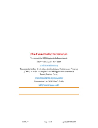 ©IFMA™ Page 2 of 49 April 2019 08-3108
CFM Exam Contact Information
To contact the IFMA Credentials Department:
281-974-5632, 281-974-5669
credentials@ifma.org
To access the online Credentials Application and Maintenance Program
(CAMP) in order to complete the CFM Application or the CFM
Recertification Form:
www.ifma.org/my-account/camp
To download the CAMP User’s Guide:
CAMP User’s Guide (.pdf)
 