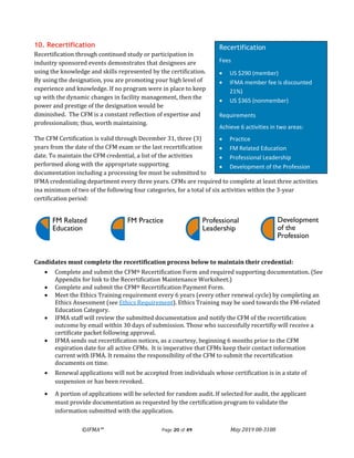 ©IFMA™ Page 20 of 49 May 2019 08-3108
FM Related
Education
FM Practice Professional
Leadership
Development
of the
Profession
10. Recertification
Recertification through continued study or participation in
industry sponsored events demonstrates that designees are
using the knowledge and skills represented by the certification.
By using the designation, you are promoting your high level of
experience and knowledge. If no program were in place to keep
up with the dynamic changes in facility management, then the
power and prestige of the designation would be
diminished. The CFM is a constant reflection of expertise and
professionalism; thus, worth maintaining.
The CFM Certification is valid through December 31, three (3)
years from the date of the CFM exam or the last recertification
date. To maintain the CFM credential, a list of the activities
performed along with the appropriate supporting
documentation including a processing fee must be submitted to
IFMA credentialing department every three years. CFMs are required to complete at least three activities
ina minimum of two of the following four categories, for a total of six activities within the 3-year
certification period:
Candidates must complete the recertification process below to maintain their credential:
• Complete and submit the CFM® Recertification Form and required supporting documentation. (See
Appendix for link to the Recertification Maintenance Worksheet.)
• Complete and submit the CFM® Recertification Payment Form.
• Meet the Ethics Training requirement every 6 years (every other renewal cycle) by completing an
Ethics Assessment (see Ethics Requirement). Ethics Training may be used towards the FM-related
Education Category.
• IFMA staff will review the submitted documentation and notify the CFM of the recertification
outcome by email within 30 days of submission. Those who successfully recertifiy will receive a
certificate packet following approval.
• IFMA sends out recertification notices, as a courtesy, beginning 6 months prior to the CFM
expiration date for all active CFMs. It is imperative that CFMs keep their contact information
current with IFMA. It remains the responsibility of the CFM to submit the recertification
documents on time.
• Renewal applications will not be accepted from individuals whose certification is in a state of
suspension or has been revoked.
• A portion of applications will be selected for random audit. If selected for audit, the applicant
must provide documentation as requested by the certification program to validate the
information submitted with the application.
Recertification
Fees
• US $290 (member)
• IFMA member fee is discounted
21%)
• US $365 (nonmember)
Requirements
Achieve 6 activities in two areas:
• Practice
• FM Related Education
• Professional Leadership
• Development of the Profession
 