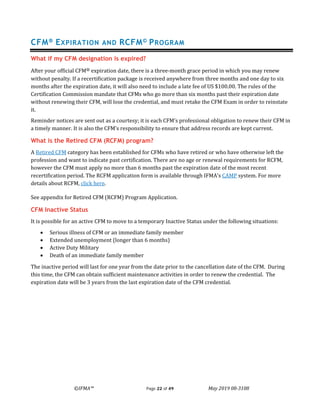 ©IFMA™ Page 22 of 49 May 2019 08-3108
CFM® EXPIRATION AND RCFM© PROGRAM
What if my CFM designation is expired?
After your official CFM® expiration date, there is a three-month grace period in which you may renew
without penalty. If a recertification package is received anywhere from three months and one day to six
months after the expiration date, it will also need to include a late fee of US $100.00. The rules of the
Certification Commission mandate that CFMs who go more than six months past their expiration date
without renewing their CFM, will lose the credential, and must retake the CFM Exam in order to reinstate
it.
Reminder notices are sent out as a courtesy; it is each CFM’s professional obligation to renew their CFM in
a timely manner. It is also the CFM’s responsibility to ensure that address records are kept current.
What is the Retired CFM (RCFM) program?
A Retired CFM category has been established for CFMs who have retired or who have otherwise left the
profession and want to indicate past certification. There are no age or renewal requirements for RCFM,
however the CFM must apply no more than 6 months past the expiration date of the most recent
recertification period. The RCFM application form is available through IFMA's CAMP system. For more
details about RCFM, click here.
See appendix for Retired CFM (RCFM) Program Application.
CFM Inactive Status
It is possible for an active CFM to move to a temporary Inactive Status under the following situations:
• Serious illness of CFM or an immediate family member
• Extended unemployment (longer than 6 months)
• Active Duty Military
• Death of an immediate family member
The inactive period will last for one year from the date prior to the cancellation date of the CFM. During
this time, the CFM can obtain sufficient maintenance activities in order to renew the credential. The
expiration date will be 3 years from the last expiration date of the CFM credential.
 
