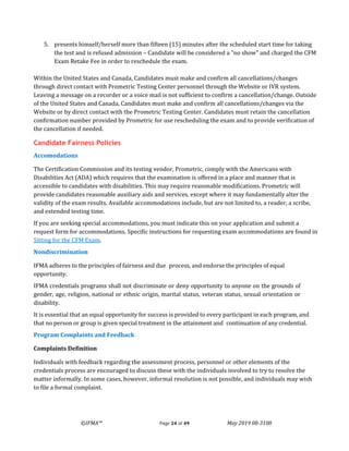 ©IFMA™ Page 24 of 49 May 2019 08-3108
5. presents himself/herself more than fifteen (15) minutes after the scheduled start time for taking
the test and is refused admission – Candidate will be considered a "no show" and charged the CFM
Exam Retake Fee in order to reschedule the exam.
Within the United States and Canada, Candidates must make and confirm all cancellations/changes
through direct contact with Prometric Testing Center personnel through the Website or IVR system.
Leaving a message on a recorder or a voice mail is not sufficient to confirm a cancellation/change. Outside
of the United States and Canada, Candidates must make and confirm all cancellations/changes via the
Website or by direct contact with the Prometric Testing Center. Candidates must retain the cancellation
confirmation number provided by Prometric for use rescheduling the exam and to provide verification of
the cancellation if needed.
Candidate Fairness Policies
Accomodations
The Certification Commission and its testing vendor, Prometric, comply with the Americans with
Disabilities Act (ADA) which requires that the examination is offered in a place and manner that is
accessible to candidates with disabilities. This may require reasonable modifications. Prometric will
provide candidates reasonable auxiliary aids and services, except where it may fundamentally alter the
validity of the exam results. Available accommodations include, but are not limited to, a reader, a scribe,
and extended testing time.
If you are seeking special accommodations, you must indicate this on your application and submit a
request form for accommodations. Specific instructions for requesting exam accommodations are found in
Sitting for the CFM Exam.
Nondiscrimination
IFMA adheres to the principles of fairness and due process, and endorse the principles of equal
opportunity.
IFMA credentials programs shall not discriminate or deny opportunity to anyone on the grounds of
gender, age, religion, national or ethnic origin, marital status, veteran status, sexual orientation or
disability.
It is essential that an equal opportunity for success is provided to every participant in each program, and
that no person or group is given special treatment in the attainment and continuation of any credential.
Program Complaints and Feedback
Complaints Definition
Individuals with feedback regarding the assessment process, personnel or other elements of the
credentials process are encouraged to discuss these with the individuals involved to try to resolve the
matter informally. In some cases, however, informal resolution is not possible, and individuals may wish
to file a formal complaint.
 