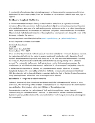 ©IFMA™ Page 25 of 49 May 2019 08-3108
A complaint is a formal request pertaining to a grievance in the assessment process, personnel or other
elements of the certification process that is not related to the certification or recertification itself, refer to
Appeals.
First Level of Complaint – Staff Review
A complaint shall be submitted in writing to the credentials staff within 30 days of the incident’s
occurrence. The written submission shall include sufficient objective evidence to substantiate the claims
which will allow for a decision to be made and request the appropriate action to be taken. Dissatisfaction
based on hearsay shall not be considered as a complaint. Anonymous complaints shall not be considered.
The credentials staff shall confirm receipt of the complaint via email upon receipt along with a copy of the
document explaining the process.
Emailed complaints should be submitted to rhonda.hager@ifma.org or credentials@ifma.org.
Mailed complaints should be addressed to:
Credentials Department
c/o IFMA
800 Gessner Road, Suite 900
Houston, Texas 77024-4257
When possible, the credentials staff will seek staff resolution related to the complaint. If action is required,
the credentials staff will refer the matter to an appropriate staff member to resolve if possible. A staff
member who rendered the original decision should not be the same individual responsible for reviewing
the complaint. Any matters of confidentiality, conflict of interest, and impartiality will be taken into
account. The responsible staff member shall take action to resolve the issue and communicate the
resolution to the individual and the credentials staff within 30 calendar days of receipt of the complaint.
If informal resolution cannot be achieved, the Review Committee process below will be followed.
Complaints that cannot be resolved by certification staff to the complainant’s satisfaction within thirty
(30) days of receipt will be forwarded by the credentials staff to the Chair of the Certification Commission
along with any relevant information used in making the initial decision.
Second Level of Complaint – Review Committee
The Chair of the Certification Commission will appoint an ad-hoc Review Committee of three or more
individuals, who may or may not be members of the Commission and who will review the evidence in the
case, and make a determination within sixty (60) days of the original receipt.
Once a decision is reached, the credentials staff shall send the complainant a letter, via email,
communicating the Review Committee’s decision. The decision of the Review Committee will be final.
Submission, review, and resolution of the complaint shall not result in any discriminatory actions against
the complainant.
 