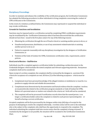 ©IFMA™ Page 26 of 49 May 2019 08-3108
Disciplinary Proceedings
In order to maintain and enhance the credibility of the certification program, the Certification Commission
has adopted the following procedures to allow individuals to bring complaints concerning the conduct of
CFM certificants to the Commission.
In the event of a violation as defined below, the Commission may reprimand or suspend the individual or
may revoke certification.
Grounds for Sanctions and Invalidation
Sanctions may be imposed and/or a certification earned by completing IFMA’s certification requirements
may be invalidated by the Certification Commission when it has been discovered that the certification
should not have been issued in the first place and/or for any of the following reasons:
• Obtaining the certification through the use of fraud or deceit or assisting another person to do so; or
• Unauthorized possession, distribution, or use of any assessment-related materials or assisting
another person to do so; or
• Failure to cooperate reasonably with any disciplinary investigation by the designee or Certification
Commission; or
• Violation of the Code of Conduct for CFMs, Commission certification rules, requirements, and/or
policies.
First Level of Review – Staff Review
Individuals may file a complaint against a certification holder by submitting a written document to the
Credentials Designee which includes the stated complaint and relevant supporting materials. Anonymous
complaints shall not be considered.
Upon receipt of a written complaint, the complaint shall be reviewed by the designee to ascertain if the
criteria for acceptance of a complaint are met. All three (3) of the following acceptance criteria must be
met:
1. Complainant must have personal knowledge of the alleged violation or misbehavior or must be in a
position to supply relevant and reliable documentation.
2. Complainant must demonstrate by documentation and factual evidence that the complaint involves
an issue(s) directly related to the certification program standards or Code of Conduct for CFMs.
Matters of a personal nature or matters not related to the criteria set forth will not be considered.
3. The complaint will not be processed if certification records show that the named person is no
longer a certification holder unless the complaint is related to such person representing him- or
herself as having a current certification.
Accepted complaints will be first processed by the designee within sixty (60) days of receipt for the
purpose of attempting to resolve the complaint informally. A written notice will be sent to the individual
who is the subject of the complaint, who shall have the opportunity to respond to the complaint. The
individual submitting the complaint shall also receive notice that the complaint is being reviewed. If
resolution by the designee is not possible, the situation will be escalated to the Certification Commission
Chair.
 
